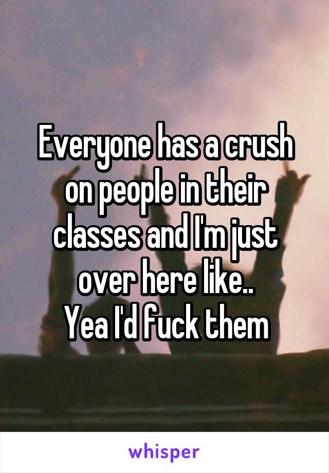 Everyone has a crush on people in their classes and I'm just over here like..
Yea I'd fuck them