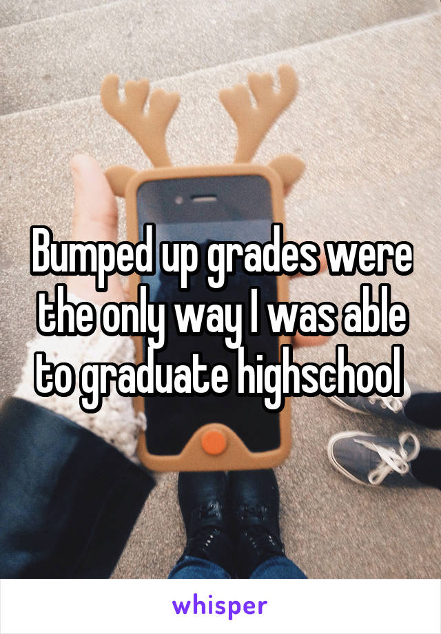 Bumped up grades were the only way I was able to graduate highschool 