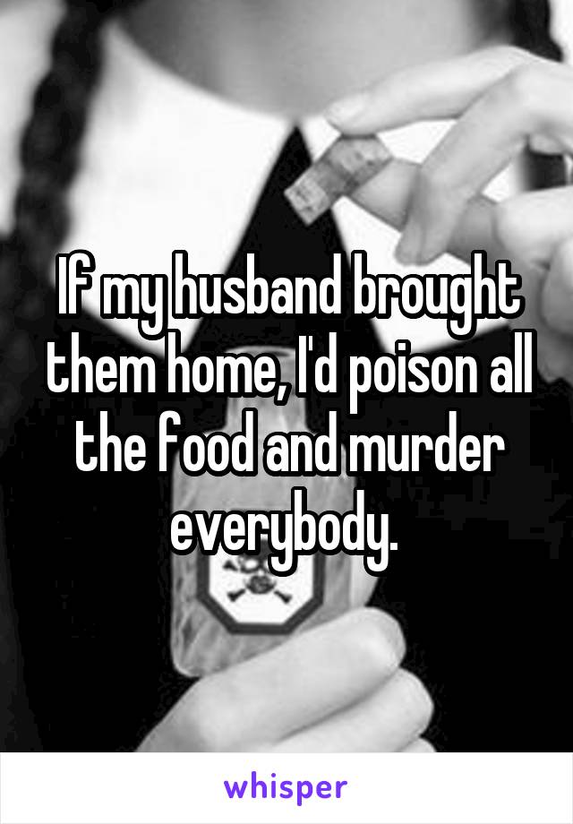 If my husband brought them home, I'd poison all the food and murder everybody. 