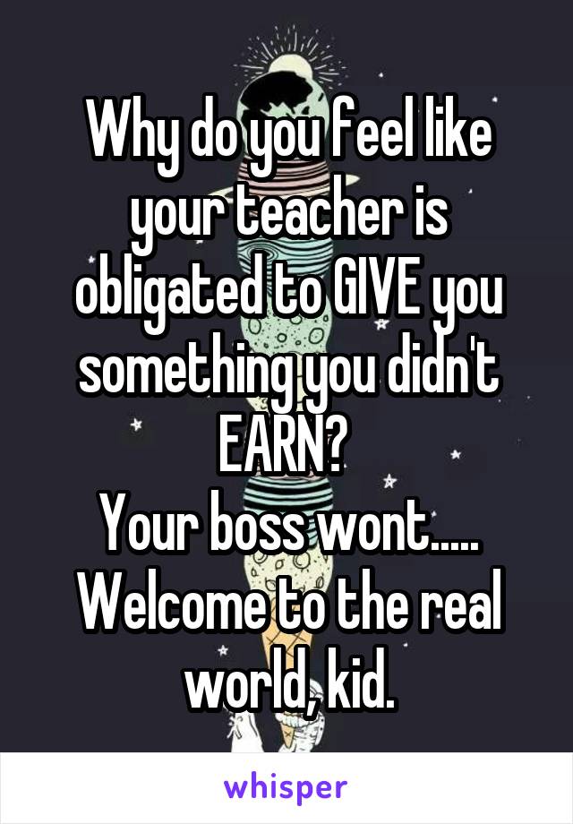 Why do you feel like your teacher is obligated to GIVE you something you didn't EARN? 
Your boss wont.....
Welcome to the real world, kid.