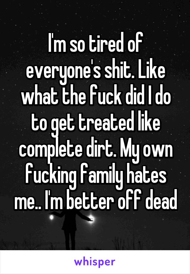 I'm so tired of everyone's shit. Like what the fuck did I do to get treated like complete dirt. My own fucking family hates me.. I'm better off dead 