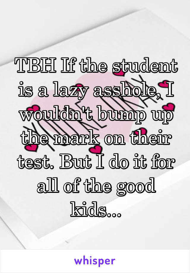 TBH If the student is a lazy asshole, I wouldn't bump up the mark on their test. But I do it for all of the good kids...