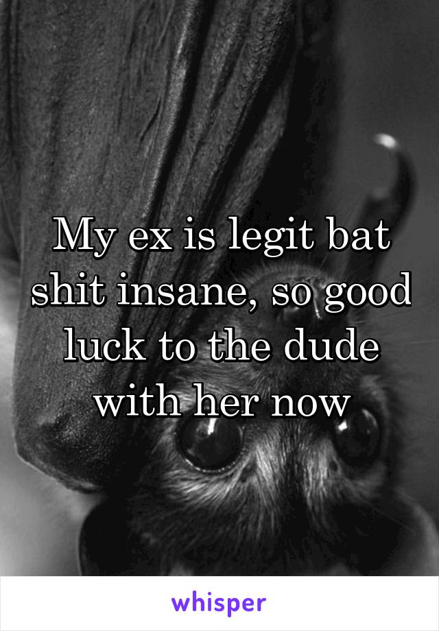 My ex is legit bat shit insane, so good luck to the dude with her now