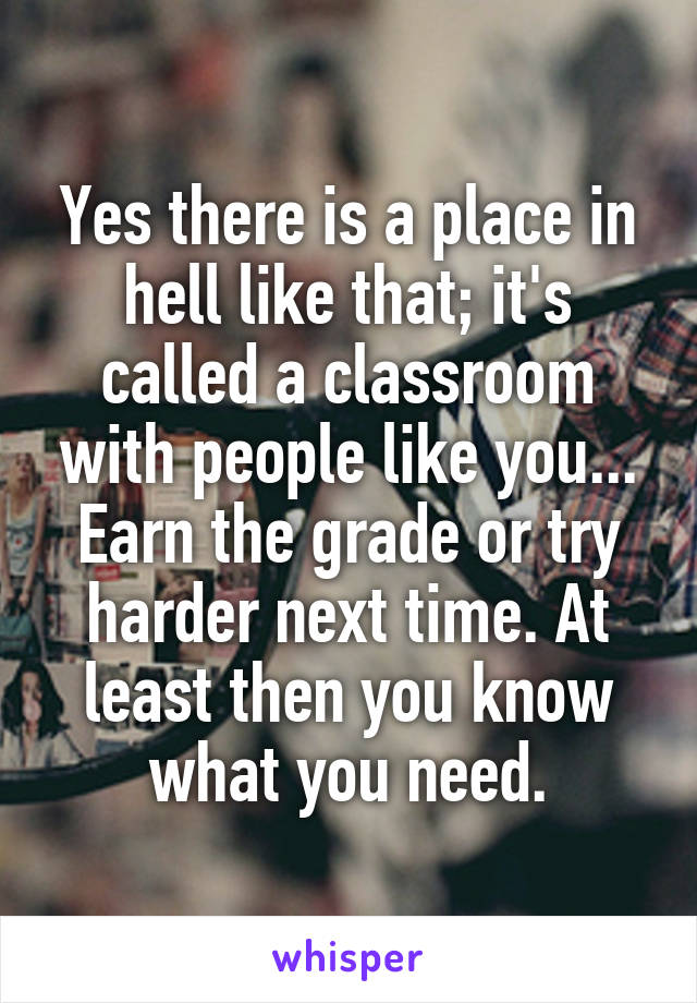 Yes there is a place in hell like that; it's called a classroom with people like you... Earn the grade or try harder next time. At least then you know what you need.