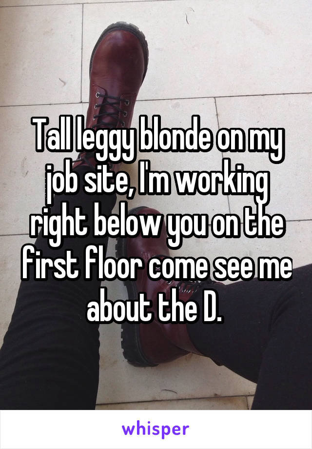 Tall leggy blonde on my job site, I'm working right below you on the first floor come see me about the D. 