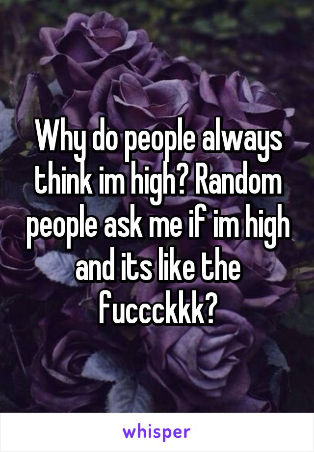 Why do people always think im high? Random people ask me if im high and its like the fuccckkk?