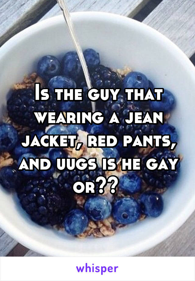 Is the guy that wearing a jean jacket, red pants, and uugs is he gay or?? 