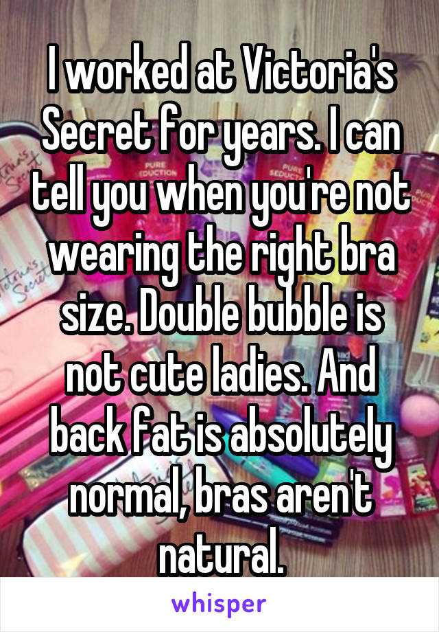 I worked at Victoria's Secret for years. I can tell you when you're not wearing the right bra size. Double bubble is not cute ladies. And back fat is absolutely normal, bras aren't natural.