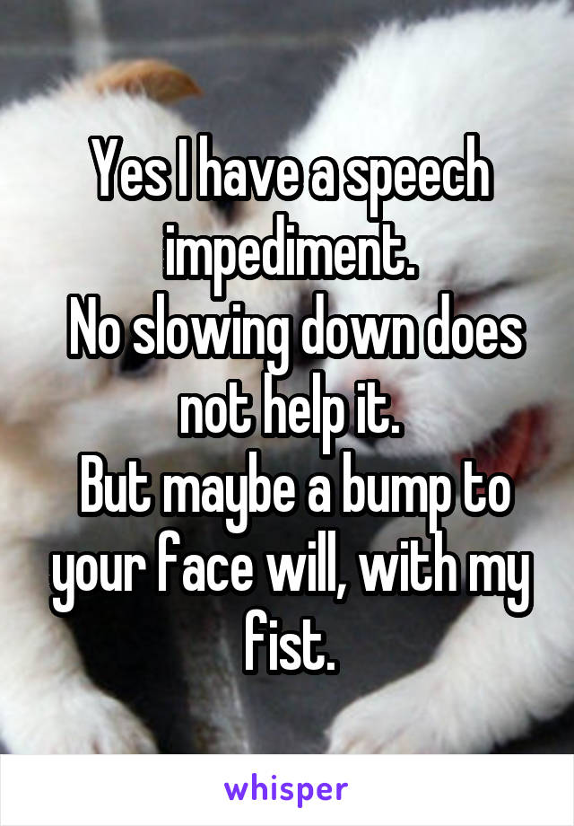 Yes I have a speech impediment.
 No slowing down does not help it.
 But maybe a bump to your face will, with my fist.