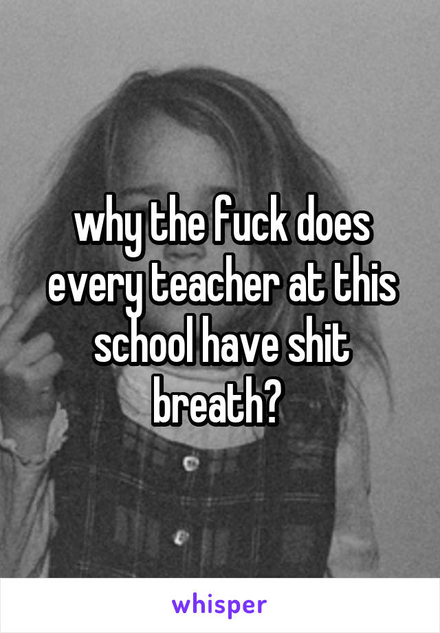 why the fuck does every teacher at this school have shit breath? 