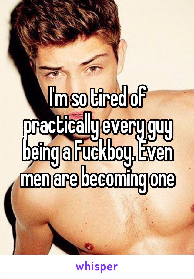 I'm so tired of practically every guy being a Fuckboy. Even men are becoming one