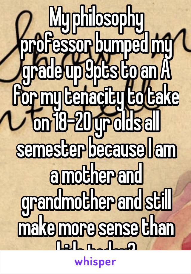 My philosophy professor bumped my grade up 9pts to an A for my tenacity to take on 18-20 yr olds all semester because I am a mother and grandmother and still make more sense than kids today💯