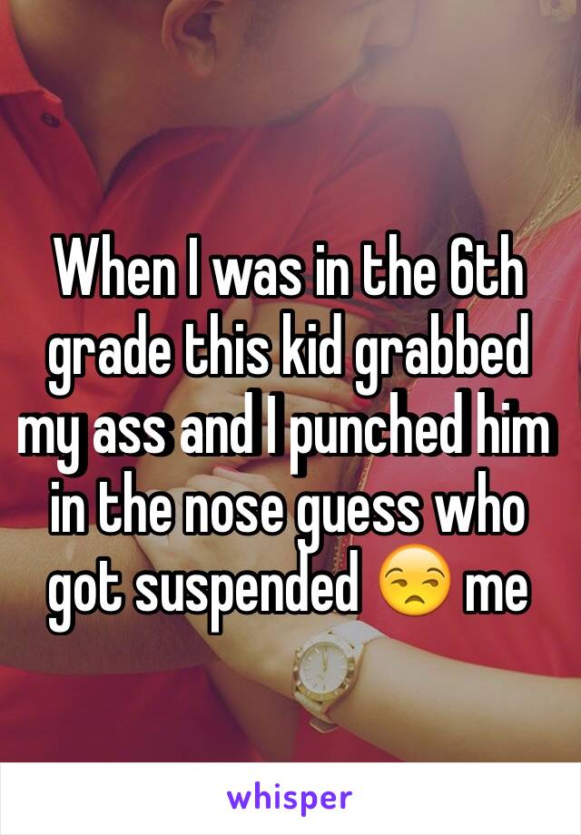 When I was in the 6th grade this kid grabbed my ass and I punched him in the nose guess who got suspended 😒 me