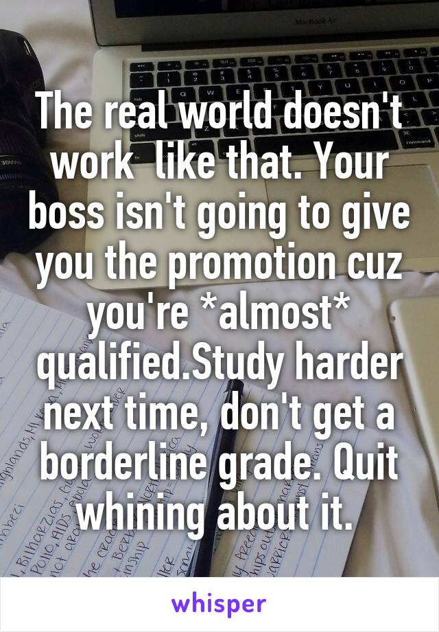 The real world doesn't work  like that. Your boss isn't going to give you the promotion cuz you're *almost* qualified.Study harder next time, don't get a borderline grade. Quit whining about it. 