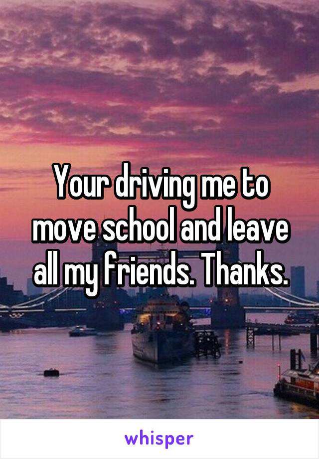 Your driving me to move school and leave all my friends. Thanks.