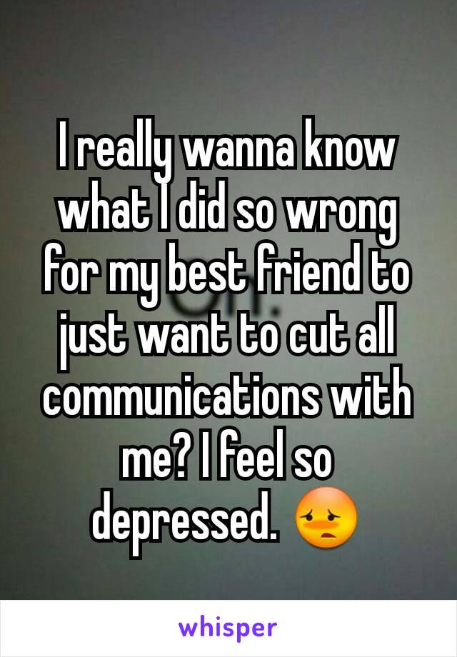 I really wanna know what I did so wrong for my best friend to just want to cut all communications with me? I feel so depressed. 😳
