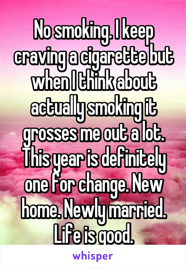 No smoking. I keep craving a cigarette but when I think about actually smoking it grosses me out a lot. This year is definitely one for change. New home. Newly married. Life is good.