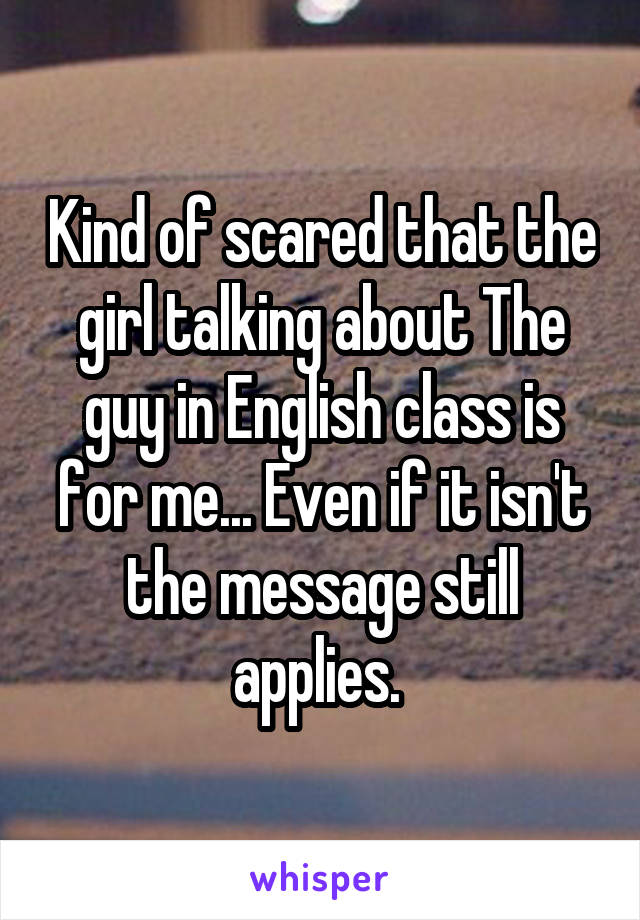Kind of scared that the girl talking about The guy in English class is for me... Even if it isn't the message still applies. 
