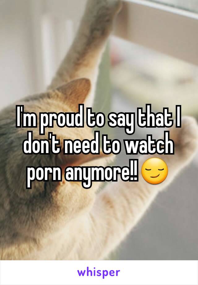 I'm proud to say that I don't need to watch porn anymore!!😏