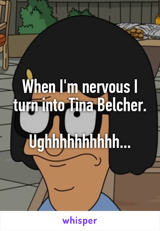 When I'm nervous I turn into Tina Belcher.

Ughhhhhhhhhh...