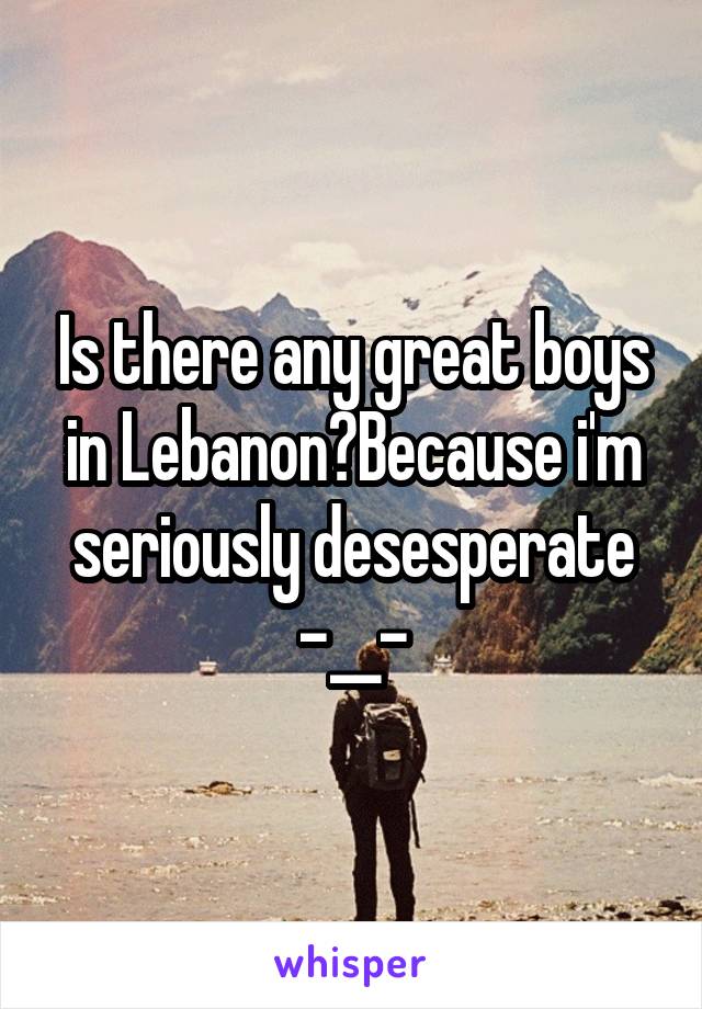 Is there any great boys in Lebanon?Because i'm seriously desesperate -__-