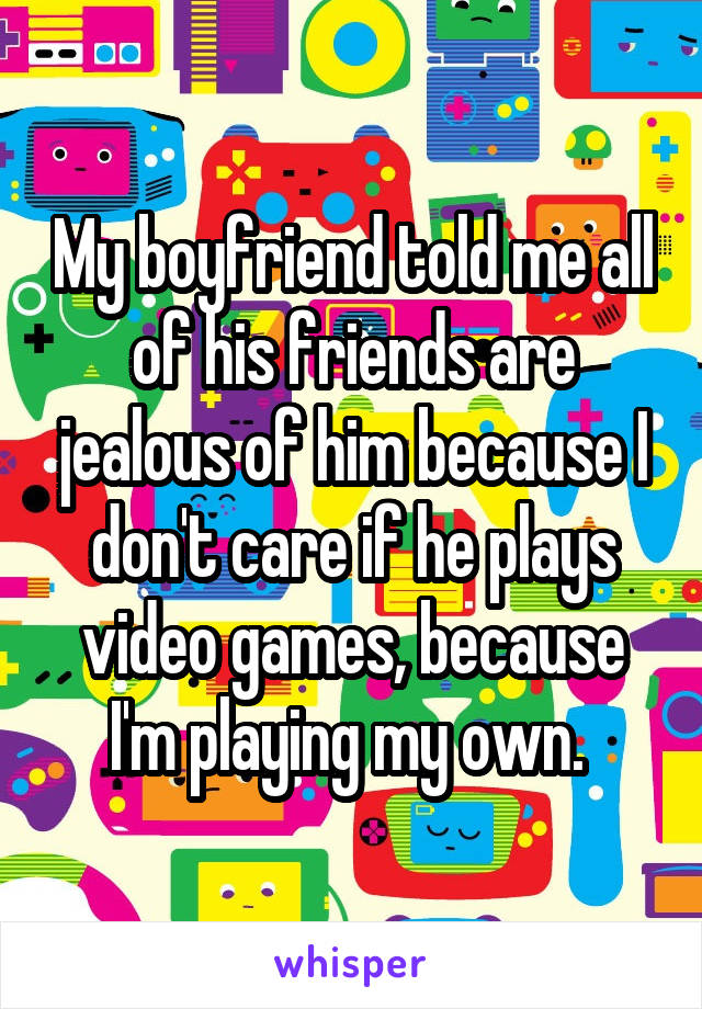 My boyfriend told me all of his friends are jealous of him because I don't care if he plays video games, because I'm playing my own. 