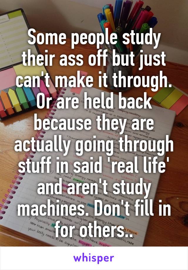 Some people study their ass off but just can't make it through. Or are held back because they are actually going through stuff in said 'real life' and aren't study machines. Don't fill in for others..