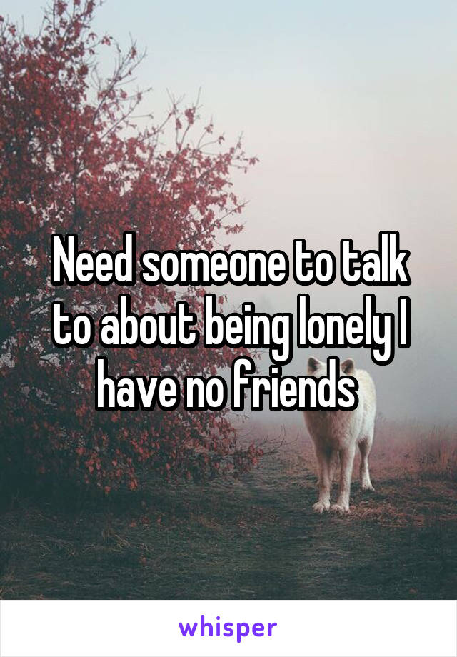 Need someone to talk to about being lonely I have no friends 