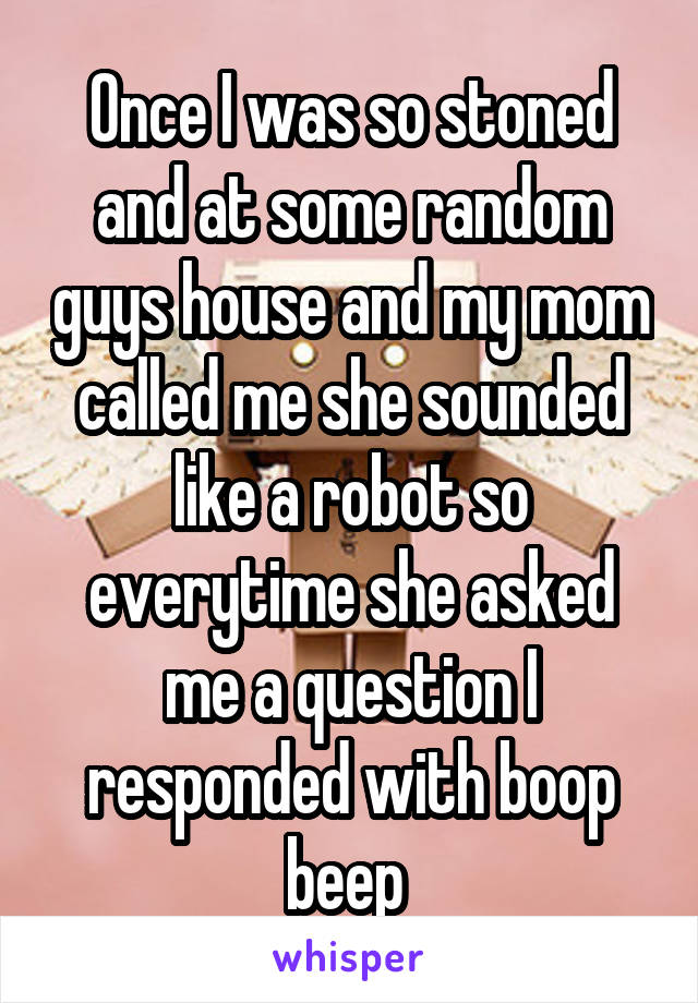 Once I was so stoned and at some random guys house and my mom called me she sounded like a robot so everytime she asked me a question I responded with boop beep 