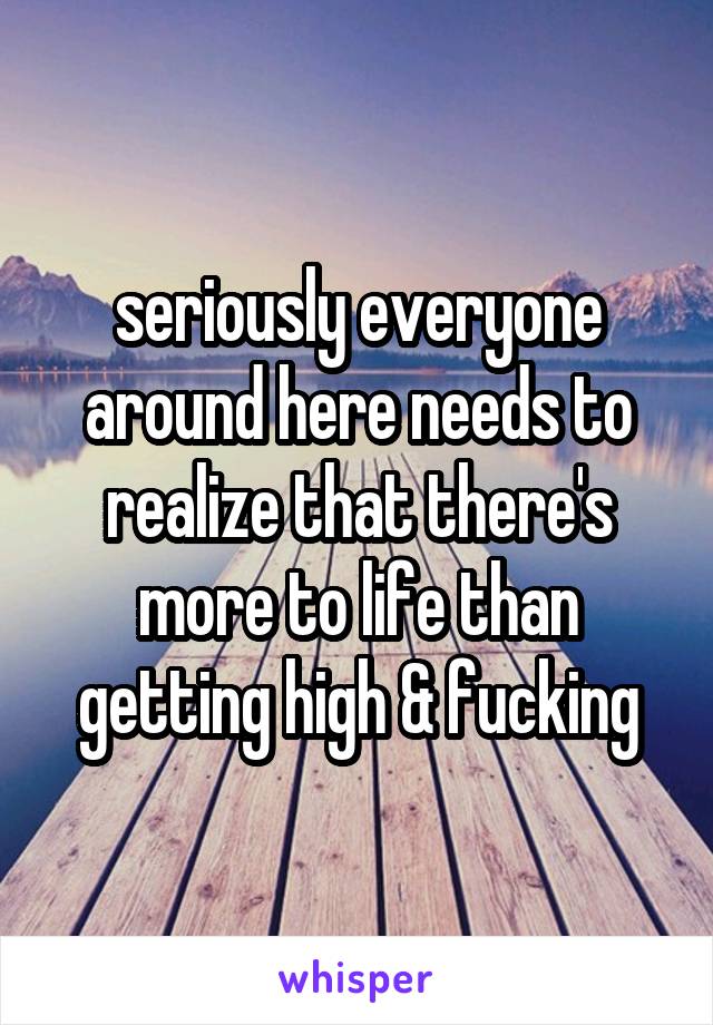 seriously everyone around here needs to realize that there's more to life than getting high & fucking