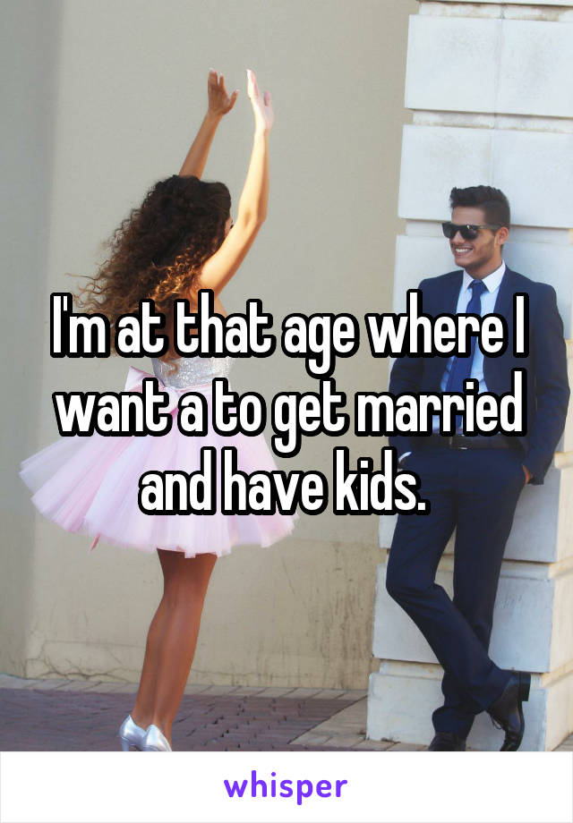 I'm at that age where I want a to get married and have kids. 