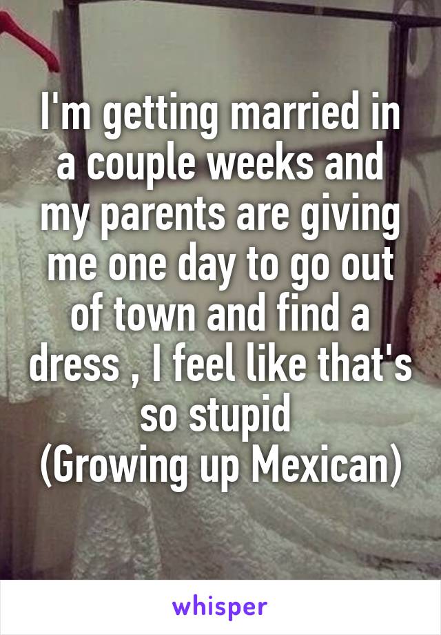 I'm getting married in a couple weeks and my parents are giving me one day to go out of town and find a dress , I feel like that's so stupid 
(Growing up Mexican) 