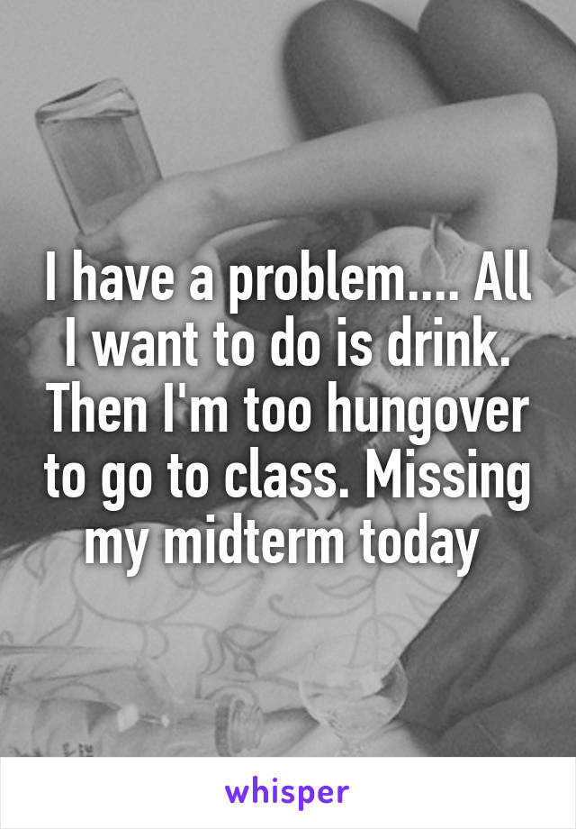 I have a problem.... All I want to do is drink. Then I'm too hungover to go to class. Missing my midterm today 