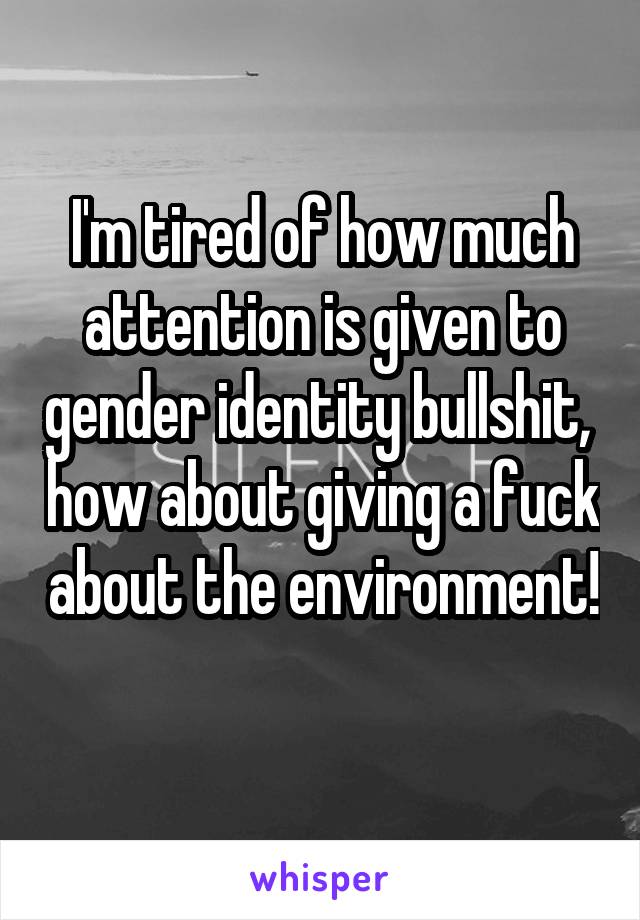 I'm tired of how much attention is given to gender identity bullshit,  how about giving a fuck about the environment!  