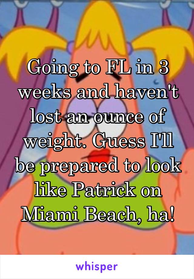 Going to FL in 3 weeks and haven't lost an ounce of weight. Guess I'll be prepared to look like Patrick on Miami Beach, ha!