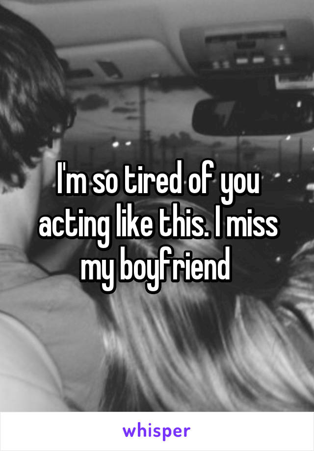 I'm so tired of you acting like this. I miss my boyfriend 