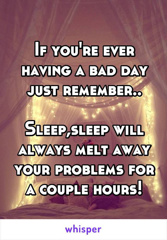 If you're ever having a bad day just remember..

Sleep,sleep will always melt away your problems for a couple hours!