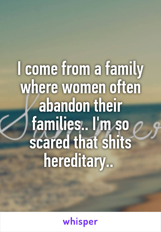 I come from a family where women often abandon their families.. I'm so scared that shits hereditary.. 