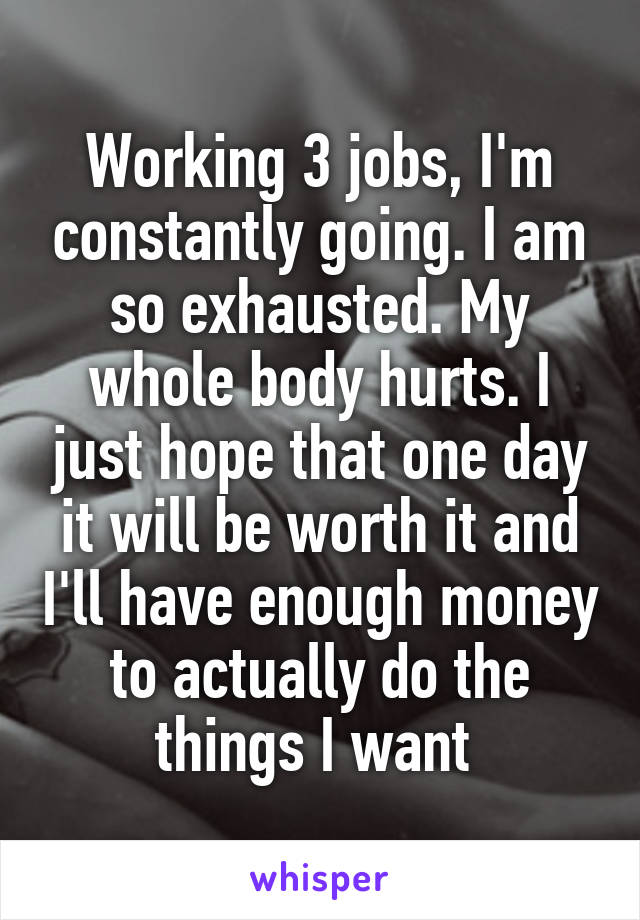 Working 3 jobs, I'm constantly going. I am so exhausted. My whole body hurts. I just hope that one day it will be worth it and I'll have enough money to actually do the things I want 