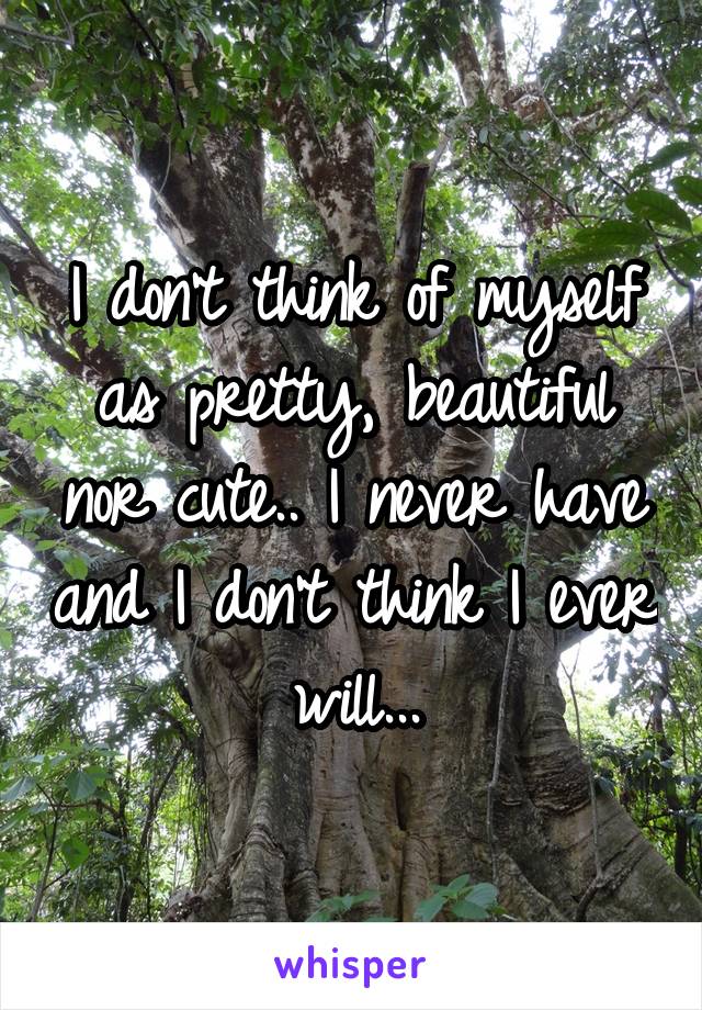 I don't think of myself as pretty, beautiful nor cute.. I never have and I don't think I ever will...