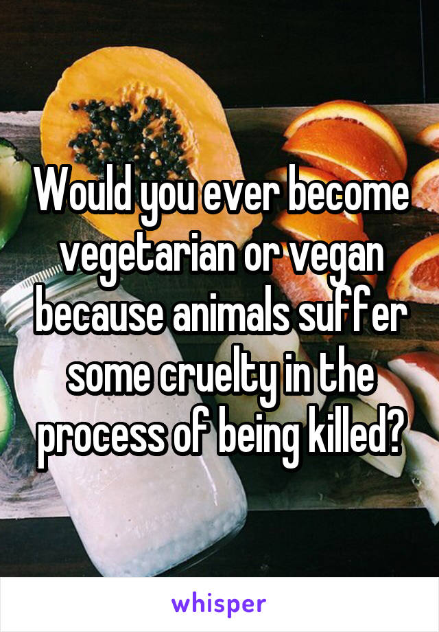 Would you ever become vegetarian or vegan because animals suffer some cruelty in the process of being killed?