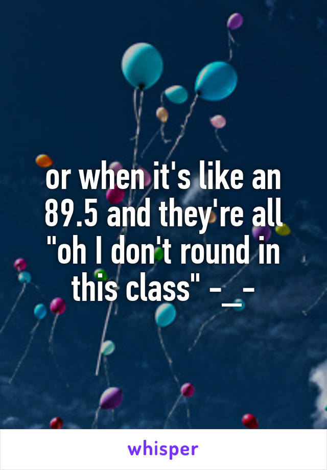 or when it's like an 89.5 and they're all "oh I don't round in this class" -_-