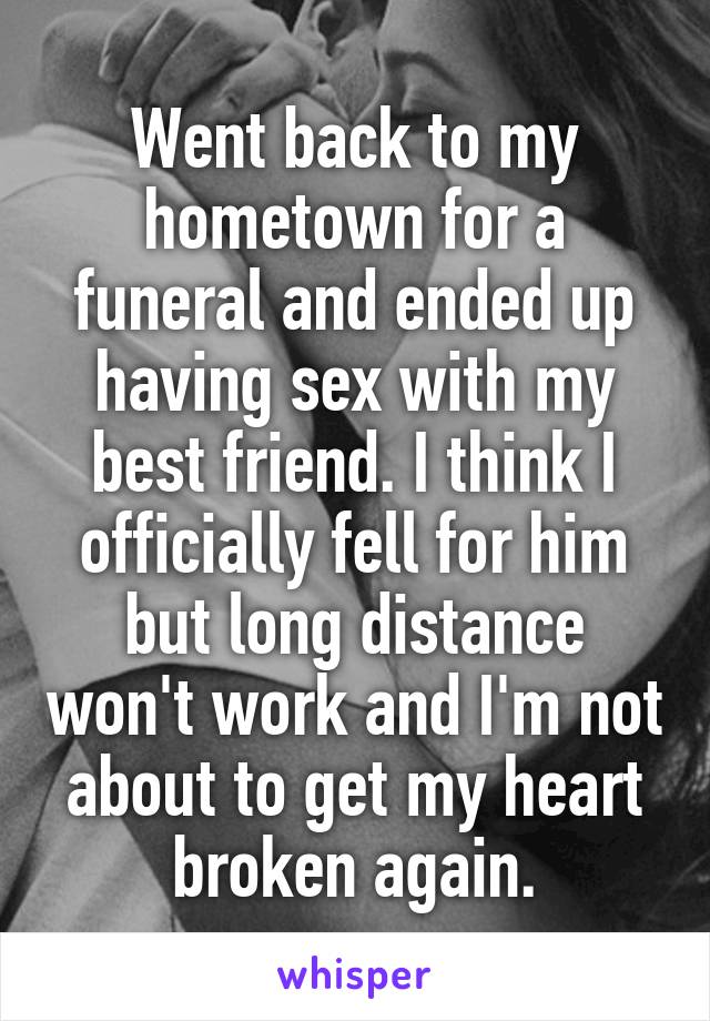 Went back to my hometown for a funeral and ended up having sex with my best friend. I think I officially fell for him but long distance won't work and I'm not about to get my heart broken again.