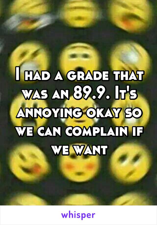 I had a grade that was an 89.9. It's annoying okay so we can complain if we want