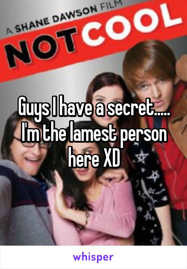 Guys I have a secret..... I'm the lamest person here XD