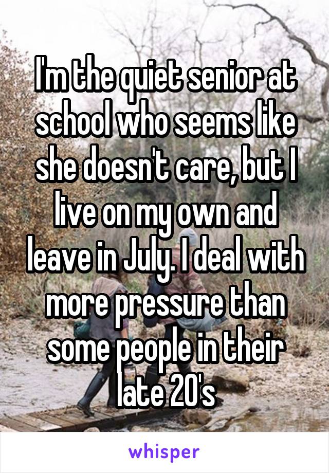 I'm the quiet senior at school who seems like she doesn't care, but I live on my own and leave in July. I deal with more pressure than some people in their late 20's