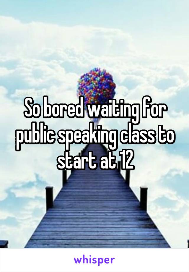 So bored waiting for public speaking class to start at 12