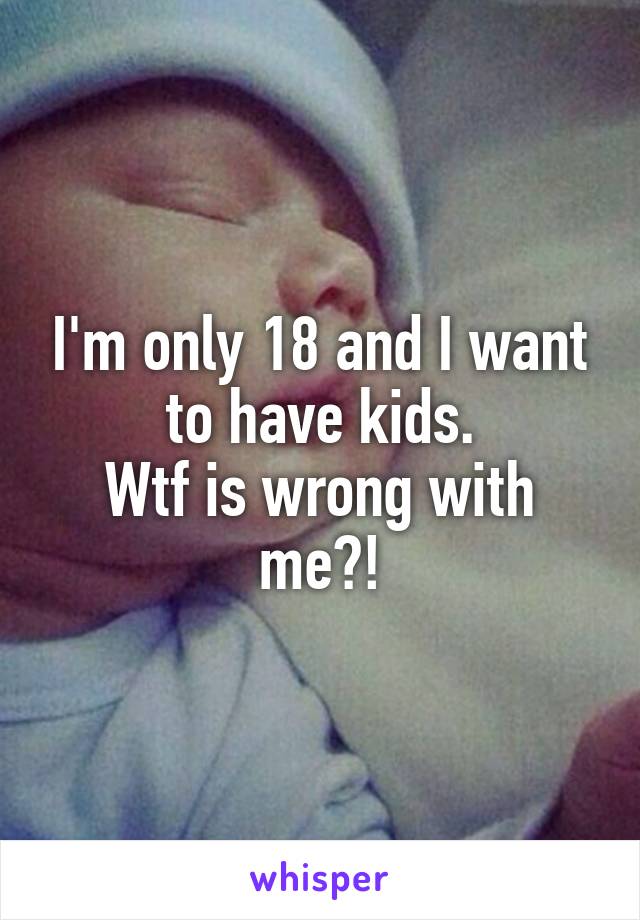 I'm only 18 and I want to have kids.
Wtf is wrong with me?!
