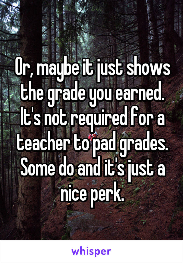 Or, maybe it just shows the grade you earned. It's not required for a teacher to pad grades. Some do and it's just a nice perk.