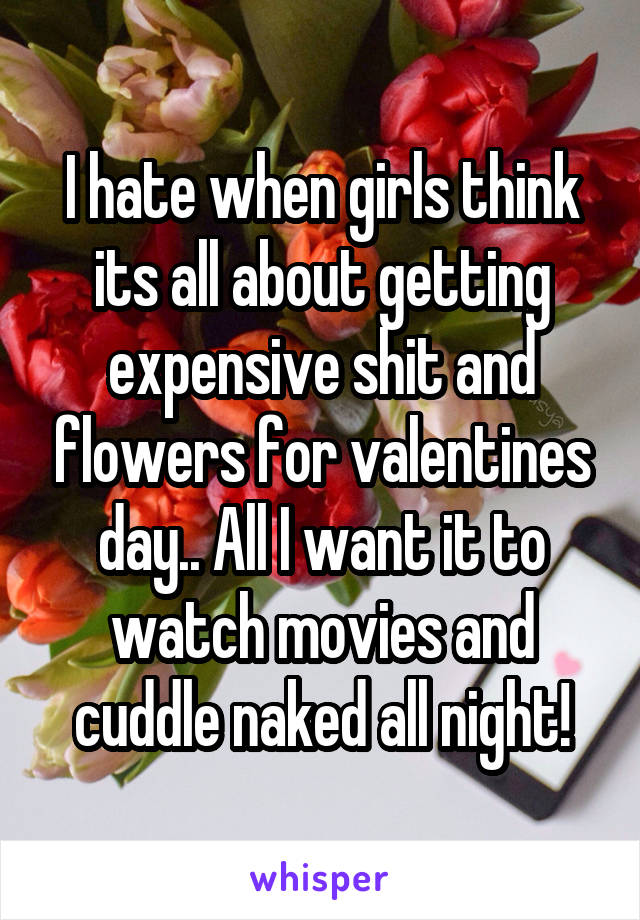 I hate when girls think its all about getting expensive shit and flowers for valentines day.. All I want it to watch movies and cuddle naked all night!
